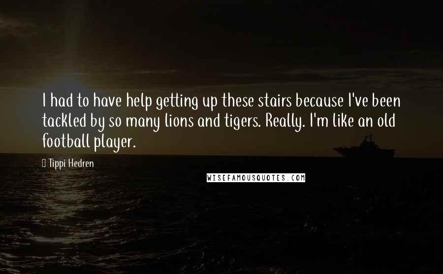 Tippi Hedren quotes: I had to have help getting up these stairs because I've been tackled by so many lions and tigers. Really. I'm like an old football player.