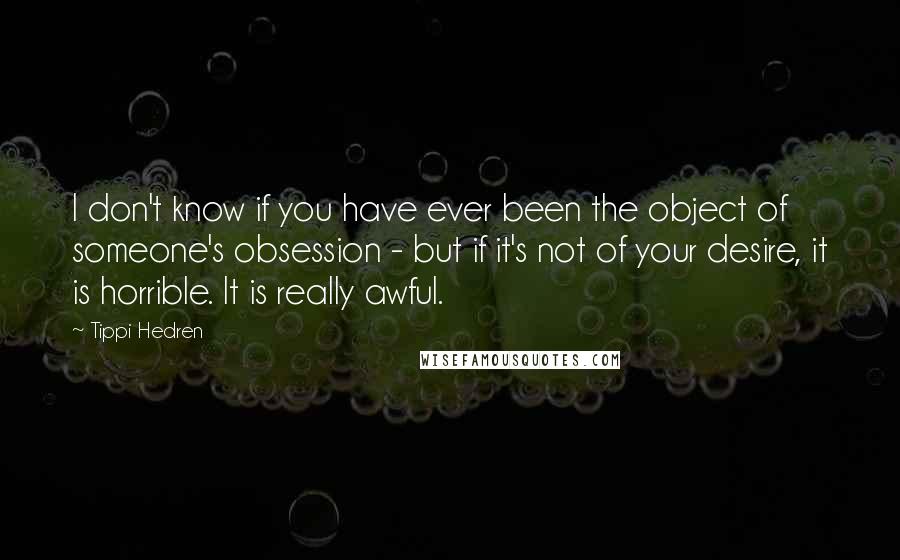 Tippi Hedren quotes: I don't know if you have ever been the object of someone's obsession - but if it's not of your desire, it is horrible. It is really awful.