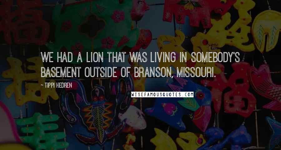 Tippi Hedren quotes: We had a lion that was living in somebody's basement outside of Branson, Missouri.