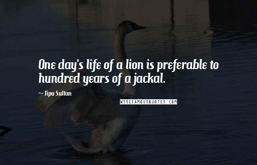 Tipu Sultan quotes: One day's life of a lion is preferable to hundred years of a jackal.