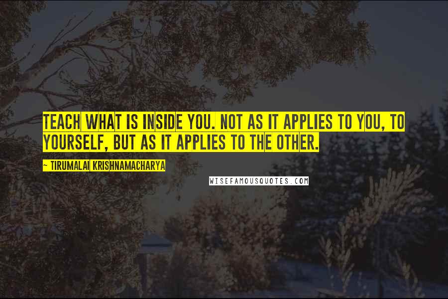 Tirumalai Krishnamacharya quotes: Teach what is inside you. Not as it applies to you, to yourself, but as it applies to the other.