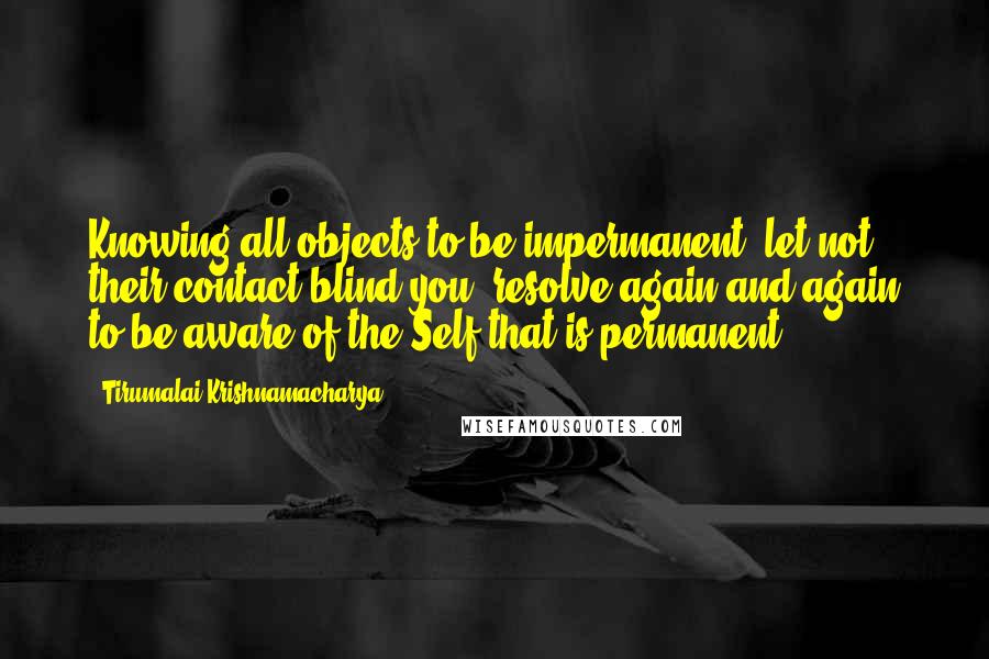 Tirumalai Krishnamacharya quotes: Knowing all objects to be impermanent, let not their contact blind you, resolve again and again to be aware of the Self that is permanent.