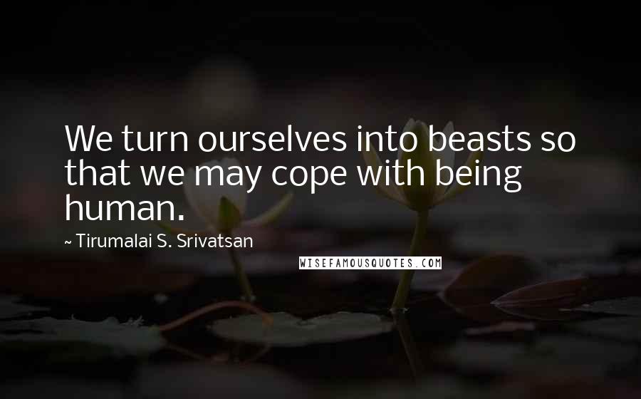 Tirumalai S. Srivatsan quotes: We turn ourselves into beasts so that we may cope with being human.