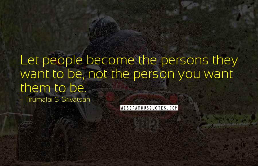 Tirumalai S. Srivatsan quotes: Let people become the persons they want to be, not the person you want them to be.