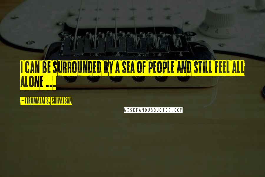 Tirumalai S. Srivatsan quotes: I can be surrounded by a sea of people and still feel all alone ...
