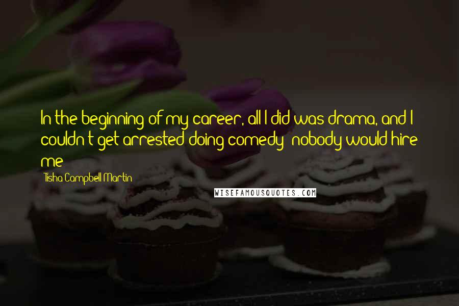 Tisha Campbell-Martin quotes: In the beginning of my career, all I did was drama, and I couldn't get arrested doing comedy; nobody would hire me! Tisha Campbell-Martin quotes: In the beginning of my career, all I did was drama, and I couldn't get arrested doing comedy; nobody would hire me!