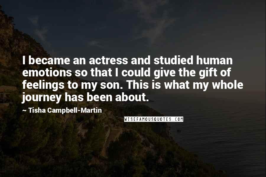 Tisha Campbell-Martin quotes: I became an actress and studied human emotions so that I could give the gift of feelings to my son. This is what my whole journey has been about. Tisha Campbell-Martin quotes: I became an actress and studied human emotions so that I could give the gift of feelings to my son. This is what my whole journey has been about.