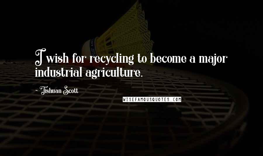 Tishuan Scott quotes: I wish for recycling to become a major industrial agriculture.
