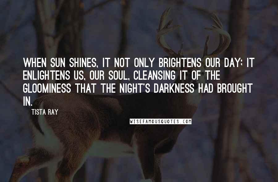 Tista Ray quotes: When sun shines, it not only brightens our day; it enlightens us, our soul, cleansing it of the gloominess that the night's darkness had brought in. Tista Ray quotes: When sun shines, it not only brightens our day; it enlightens us, our soul, cleansing it of the gloominess that the night's darkness had brought in.