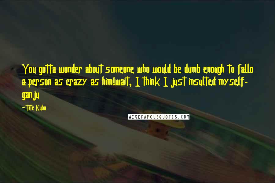 Tite Kubo quotes: You gotta wonder about someone who would be dumb enough to fallo a person as crazy as him!wait, I think I just insulted myself- ganju