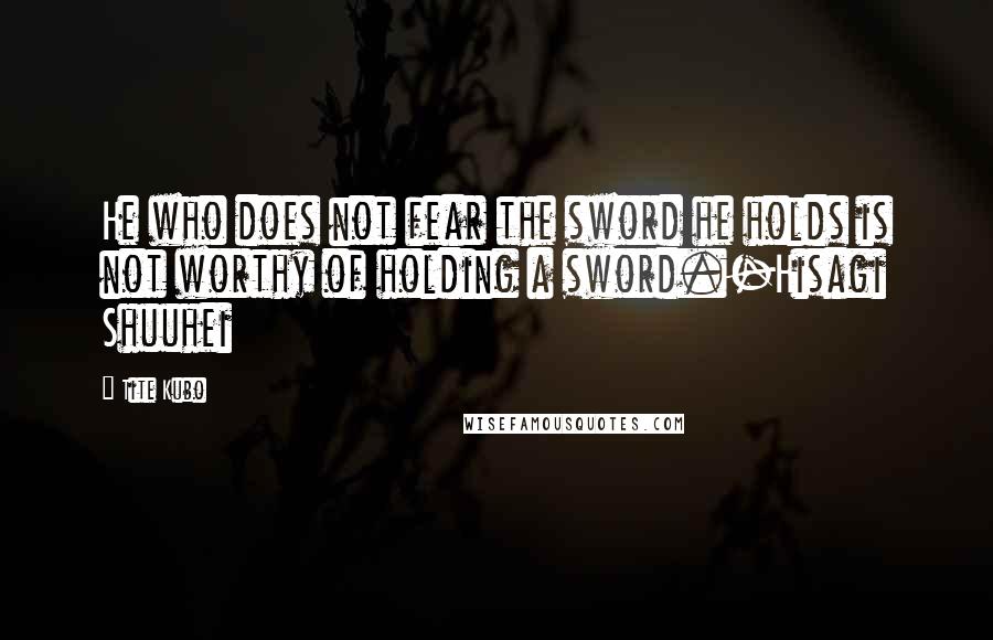 Tite Kubo quotes: He who does not fear the sword he holds is not worthy of holding a sword.-Hisagi Shuuhei