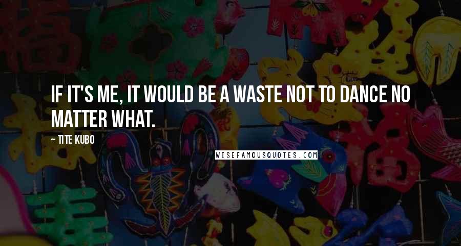 Tite Kubo quotes: If it's me, it would be a waste not to dance no matter what.