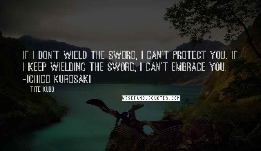 Tite Kubo quotes: If I don't wield the sword, I can't protect you. If I keep wielding the sword, I can't embrace you. -Ichigo Kurosaki