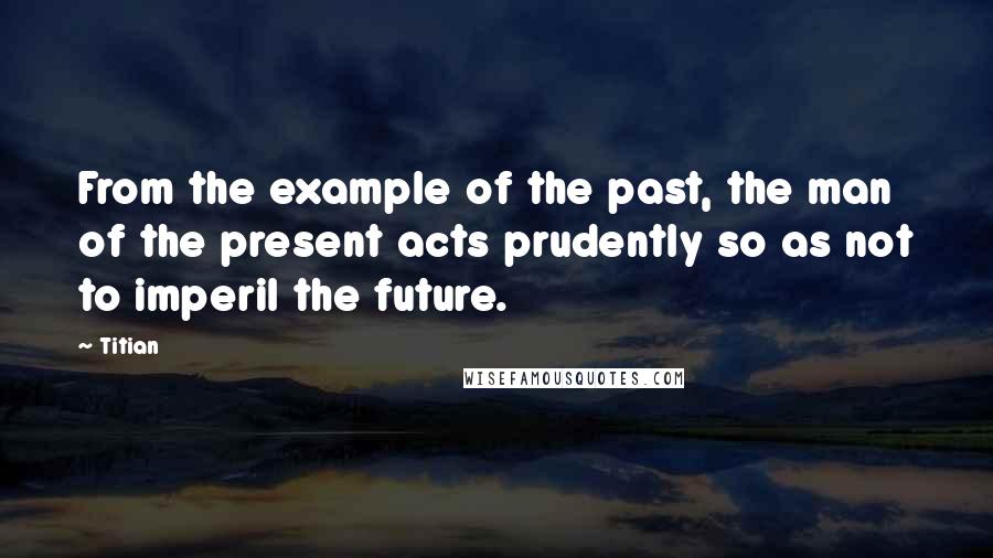 Titian quotes: From the example of the past, the man of the present acts prudently so as not to imperil the future.