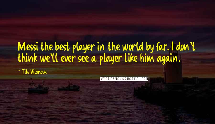 Tito Vilanova quotes: Messi the best player in the world by far. I don't think we'll ever see a player like him again.