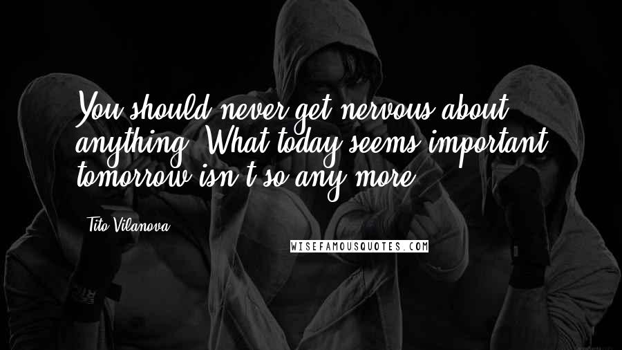 Tito Vilanova quotes: You should never get nervous about anything. What today seems important tomorrow isn't so any more.
