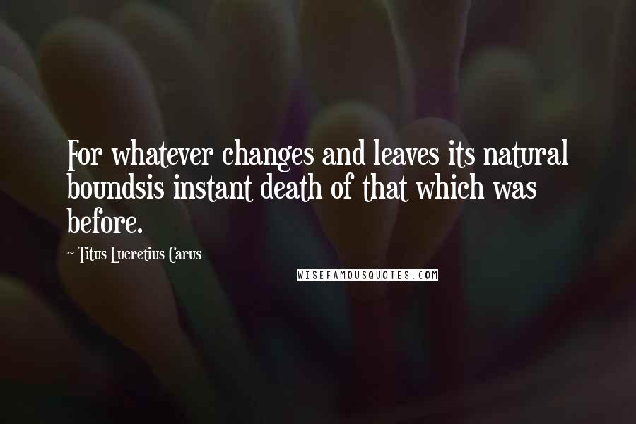 Titus Lucretius Carus quotes: For whatever changes and leaves its natural boundsis instant death of that which was before.