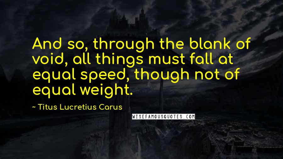 Titus Lucretius Carus quotes: And so, through the blank of void, all things must fall at equal speed, though not of equal weight.