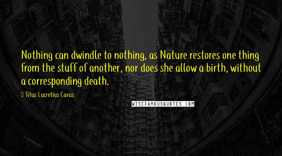 Titus Lucretius Carus quotes: Nothing can dwindle to nothing, as Nature restores one thing from the stuff of another, nor does she allow a birth, without a corresponding death.