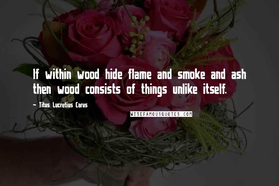 Titus Lucretius Carus quotes: If within wood hide flame and smoke and ash then wood consists of things unlike itself.