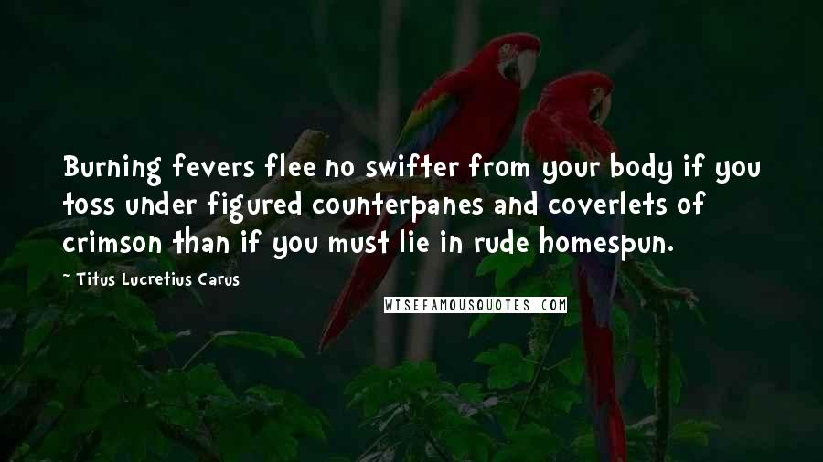 Titus Lucretius Carus quotes: Burning fevers flee no swifter from your body if you toss under figured counterpanes and coverlets of crimson than if you must lie in rude homespun.