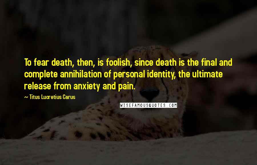 Titus Lucretius Carus quotes: To fear death, then, is foolish, since death is the final and complete annihilation of personal identity, the ultimate release from anxiety and pain.