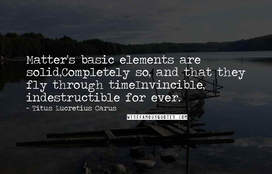 Titus Lucretius Carus quotes: Matter's basic elements are solid,Completely so, and that they fly through timeInvincible, indestructible for ever.