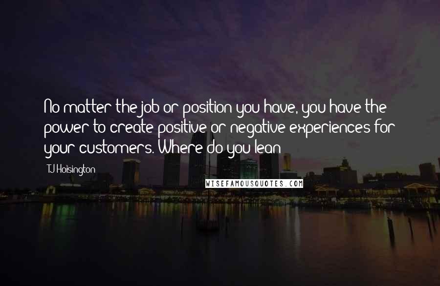 TJ Hoisington quotes: No matter the job or position you have, you have the power to create positive or negative experiences for your customers. Where do you lean? TJ Hoisington quotes: No matter the job or position you have, you have the power to create positive or negative experiences for your customers. Where do you lean?