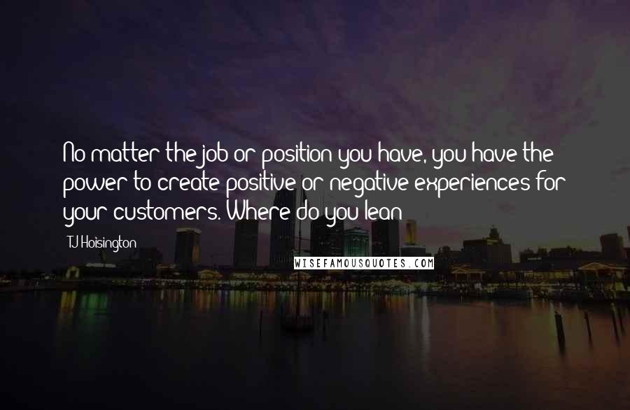 TJ Hoisington quotes: No matter the job or position you have, you have the power to create positive or negative experiences for your customers. Where do you lean?