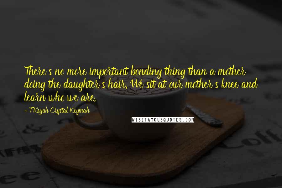 T'Keyah Crystal Keymah quotes: There's no more important bonding thing than a mother doing the daughter's hair. We sit at our mother's knee and learn who we are.