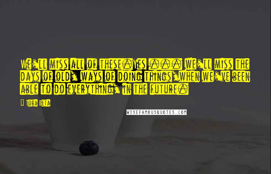 Toba Beta quotes: We'll miss all of these.Yes ... we'll miss the days of old, ways of doing things,when we've been able to do everything, in the future.