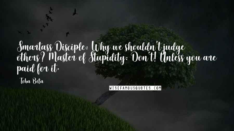 Toba Beta quotes: Smartass Disciple: Why we shouldn't judge others? Master of Stupidity: Don't! Unless you are paid for it.