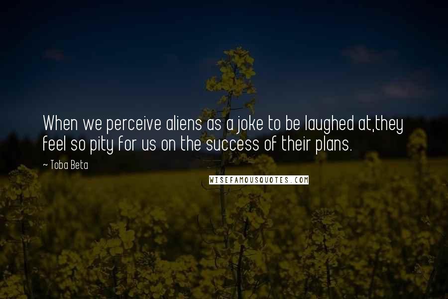 Toba Beta quotes: When we perceive aliens as a joke to be laughed at,they feel so pity for us on the success of their plans.