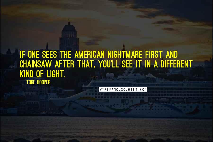 Tobe Hooper quotes: If one sees the American Nightmare first and Chainsaw after that, you'll see it in a different kind of light. Tobe Hooper quotes: If one sees the American Nightmare first and Chainsaw after that, you'll see it in a different kind of light.