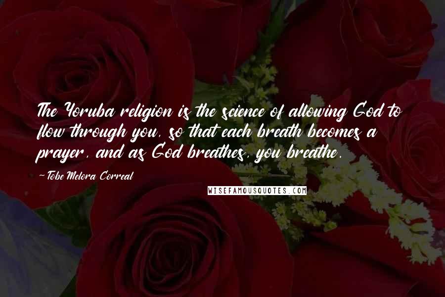 Tobe Melora Correal quotes: The Yoruba religion is the science of allowing God to flow through you, so that each breath becomes a prayer, and as God breathes, you breathe.