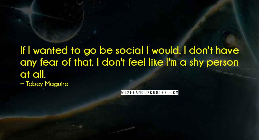 Tobey Maguire quotes: If I wanted to go be social I would. I don't have any fear of that. I don't feel like I'm a shy person at all.