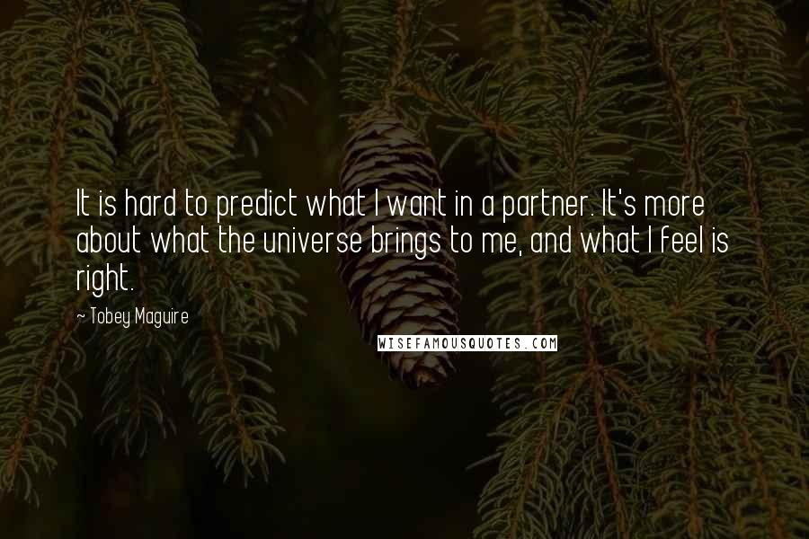 Tobey Maguire quotes: It is hard to predict what I want in a partner. It's more about what the universe brings to me, and what I feel is right.