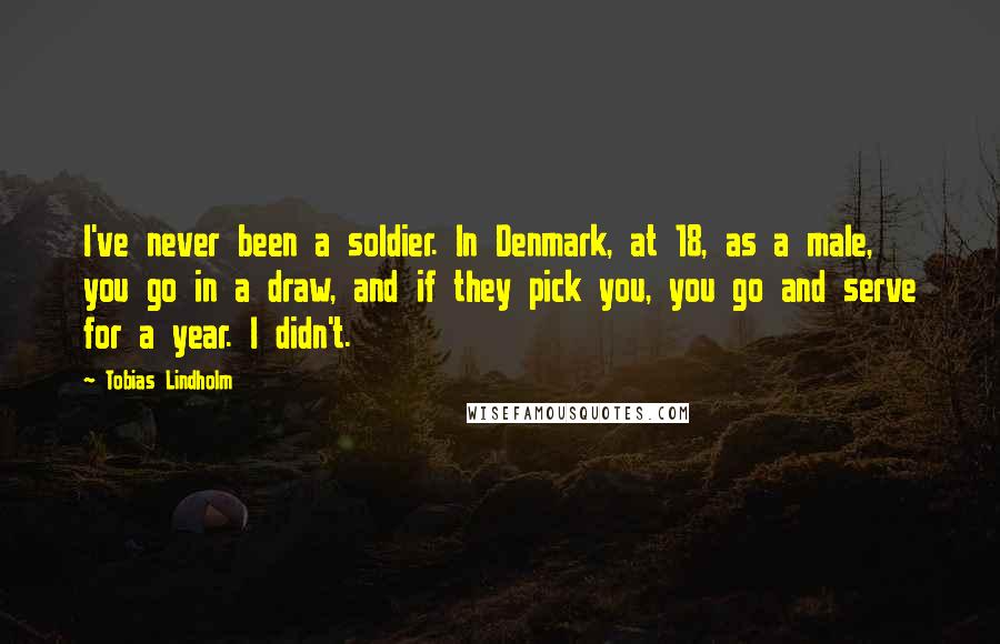 Tobias Lindholm quotes: I've never been a soldier. In Denmark, at 18, as a male, you go in a draw, and if they pick you, you go and serve for a year. I