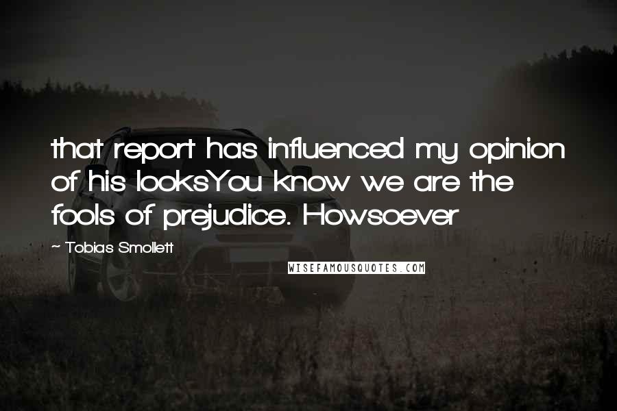 Tobias Smollett quotes: that report has influenced my opinion of his looksYou know we are the fools of prejudice. Howsoever