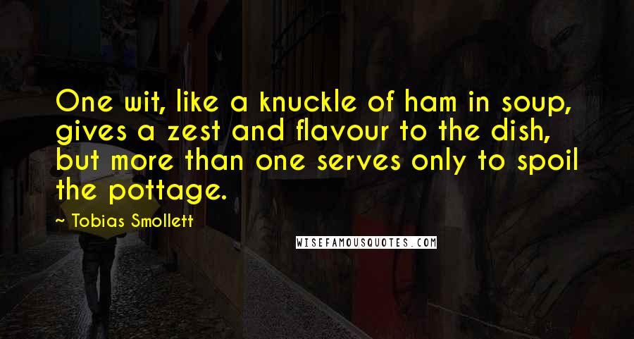 Tobias Smollett quotes: One wit, like a knuckle of ham in soup, gives a zest and flavour to the dish, but more than one serves only to spoil the pottage.