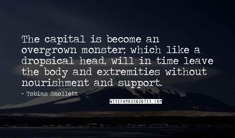 Tobias Smollett quotes: The capital is become an overgrown monster; which like a dropsical head, will in time leave the body and extremities without nourishment and support.
