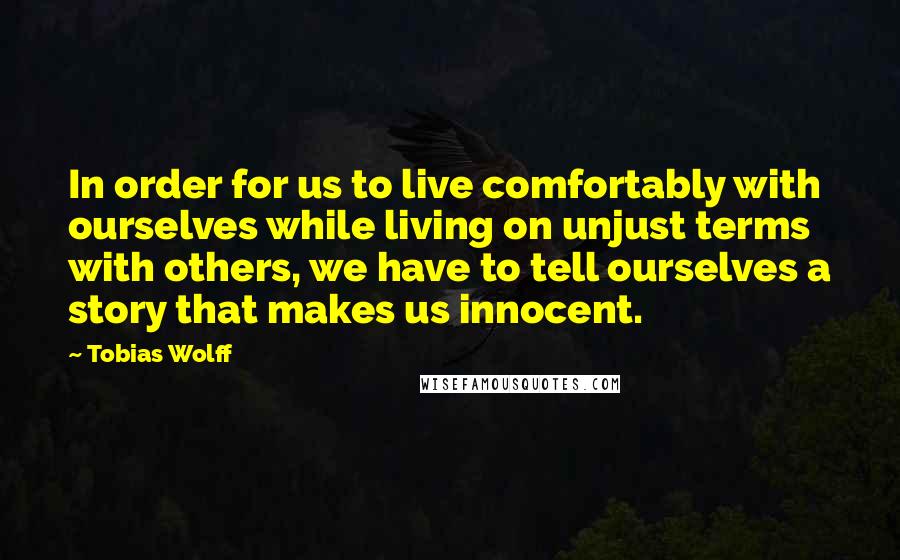 Tobias Wolff quotes: In order for us to live comfortably with ourselves while living on unjust terms with others, we have to tell ourselves a story that makes us innocent.