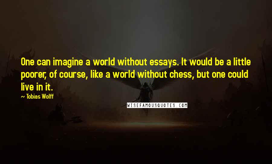 Tobias Wolff quotes: One can imagine a world without essays. It would be a little poorer, of course, like a world without chess, but one could live in it.