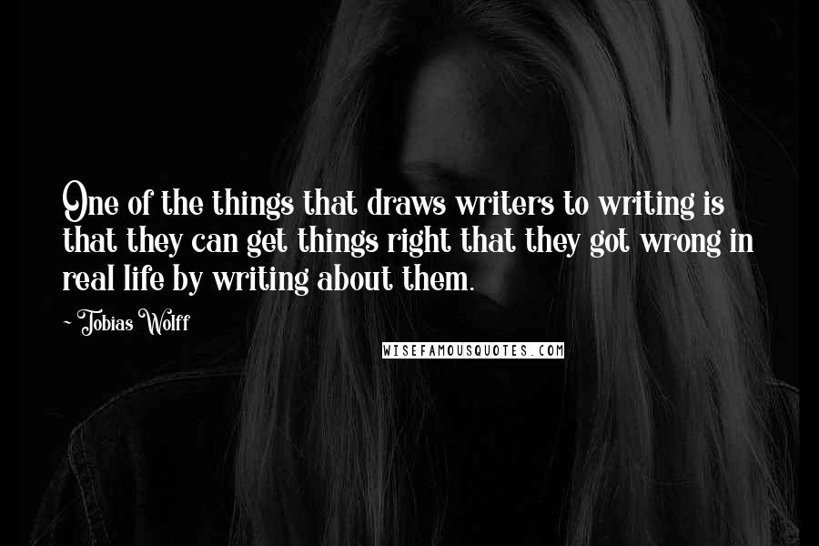 Tobias Wolff quotes: One of the things that draws writers to writing is that they can get things right that they got wrong in real life by writing about them. Tobias Wolff quotes: One of the things that draws writers to writing is that they can get things right that they got wrong in real life by writing about them.