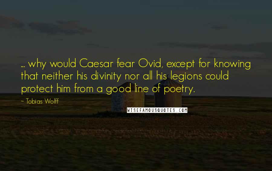 Tobias Wolff quotes: ... why would Caesar fear Ovid, except for knowing that neither his divinity nor all his legions could protect him from a good line of poetry.