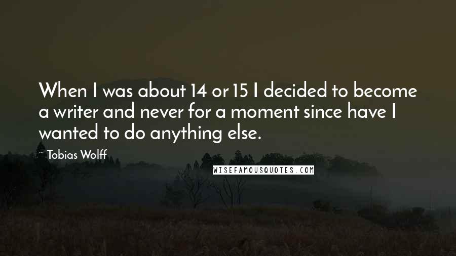 Tobias Wolff quotes: When I was about 14 or 15 I decided to become a writer and never for a moment since have I wanted to do anything else. Tobias Wolff quotes: When I was about 14 or 15 I decided to become a writer and never for a moment since have I wanted to do anything else.