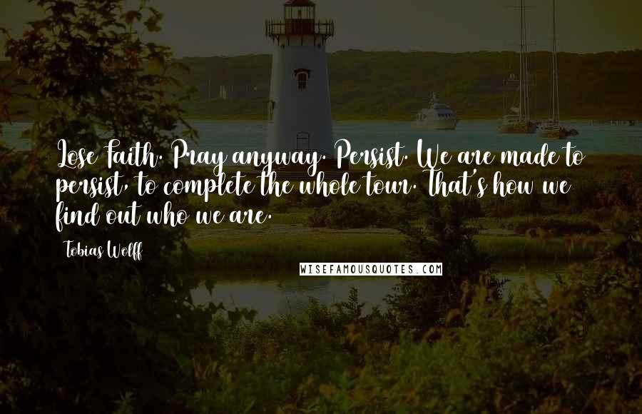 Tobias Wolff quotes: Lose Faith. Pray anyway. Persist. We are made to persist, to complete the whole tour. That's how we find out who we are. Tobias Wolff quotes: Lose Faith. Pray anyway. Persist. We are made to persist, to complete the whole tour. That's how we find out who we are.