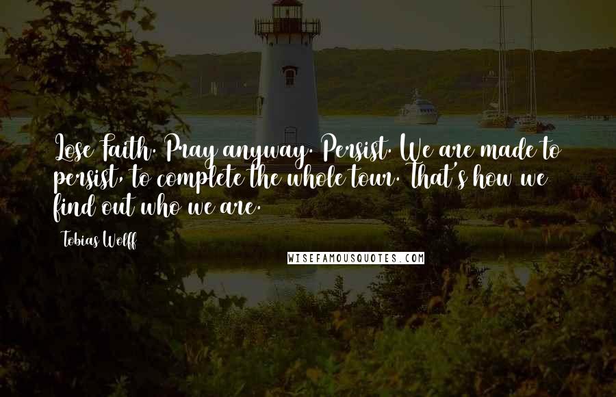 Tobias Wolff quotes: Lose Faith. Pray anyway. Persist. We are made to persist, to complete the whole tour. That's how we find out who we are.