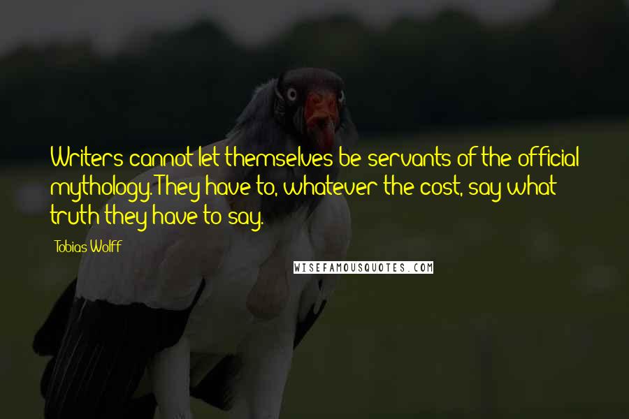 Tobias Wolff quotes: Writers cannot let themselves be servants of the official mythology. They have to, whatever the cost, say what truth they have to say. Tobias Wolff quotes: Writers cannot let themselves be servants of the official mythology. They have to, whatever the cost, say what truth they have to say.