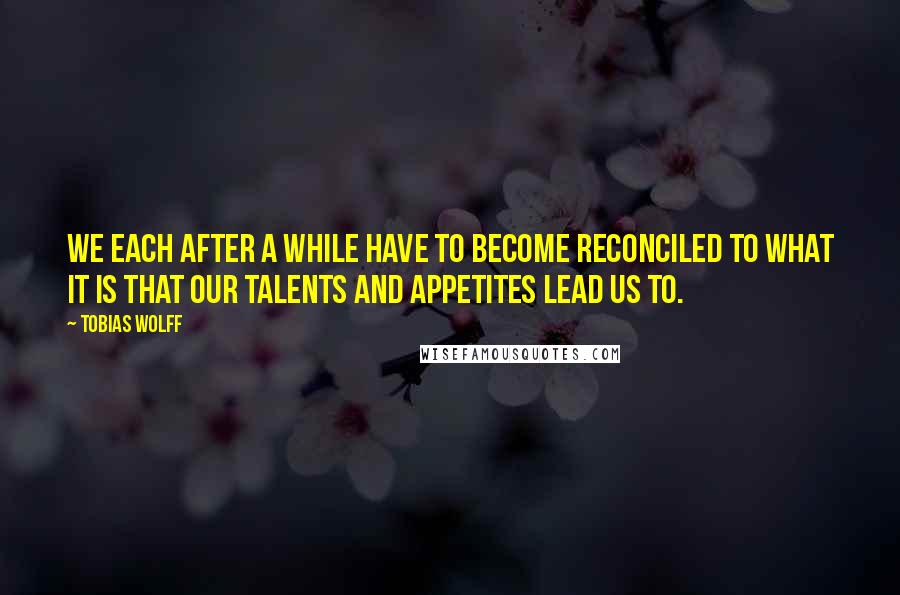 Tobias Wolff quotes: We each after a while have to become reconciled to what it is that our talents and appetites lead us to.
